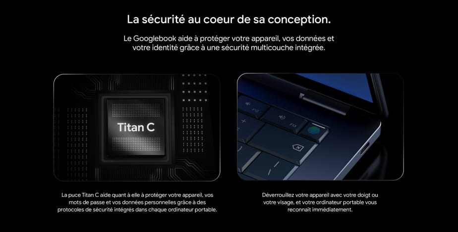 La sécurité au coeur de sa conception. Le Googlebook aide à protéger votre appareil, vos données et votre identité grâce à une sécurité multicouche intégrée. La puce Titan C aide quant à elle à protéger votre appareil, vos mots de passe et vos données personnelles grâce à des protocoles de sécurité intégrés dans chaque ordinateur portable. Déverrouillez votre appareil avec votre doigt ou votre visage, et votre ordinateur portable vous reconnaît immédiatement.