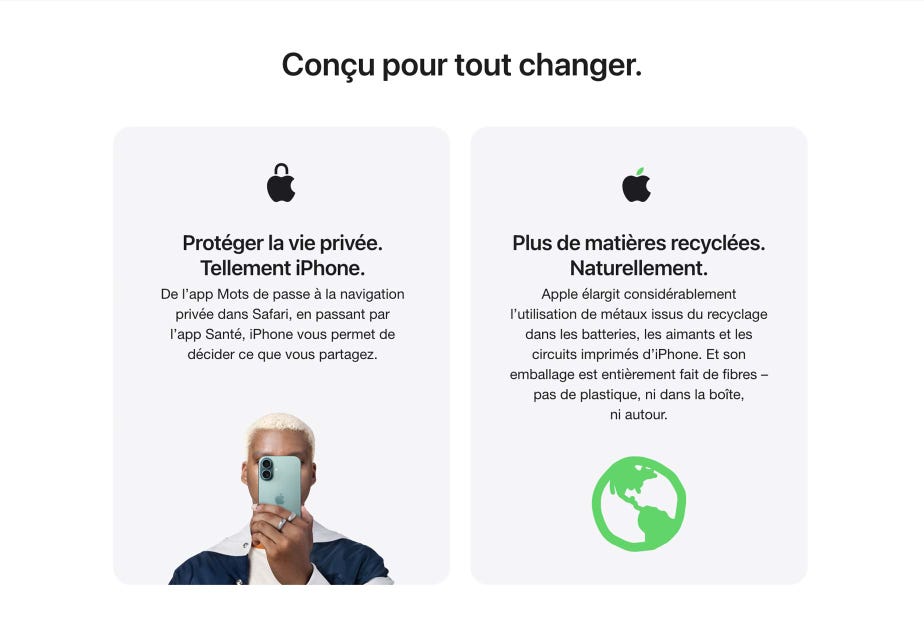 Conçu pour tout changer. Protéger la vie privée. Tellement iPhone. De l’app Mots de passe à la navigation privée dans Safari, en passant par l’app Santé, iPhone vous permet de décider ce que vous partagez. Plus de matières recyclées. Naturellement. Apple élargit considérablement l’utilisation de métaux issus du recyclage dans les batteries, les aimants et les circuits imprimés d’iPhone. Et son emballage est entièrement fait de fibres – pas de plastique, ni dans la boîte, ni autour.