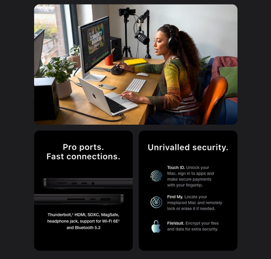 Pro Ports. Fast Connections. Thunderbolt,® HDMI, SDXC, MagSafe, headphone jack, support for Wi-Fi 6E° and Bluetooth 5.3. Unrivalled security. Touch ID. Unlock your Mac, sign in to apps and make secure payments with your fingertip. Find My. Locate your misplaced Mac and remotely lock or erase it if needed. FileVault. Encrypt your files and data for extra security.