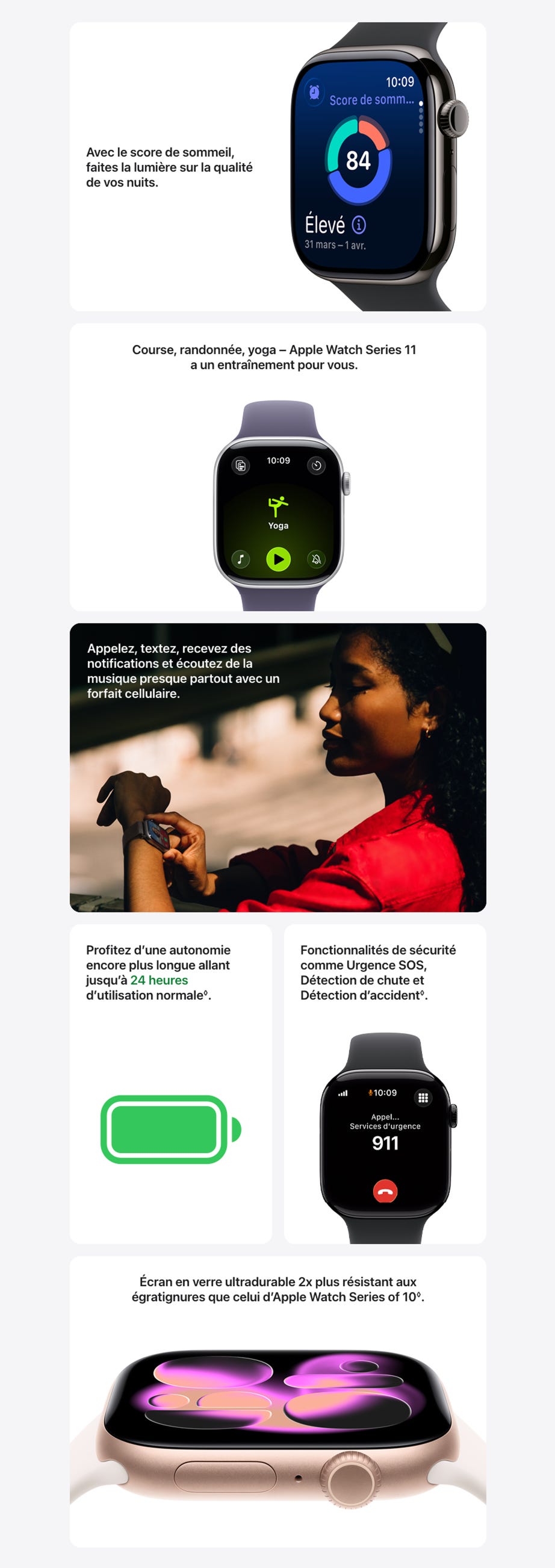 Avec le score de sommeil, faites la lumière sur la qualité de vos nuits.  Vue rapprochée d’une Apple Watch Series 11 au boîtier en titane ardoise, affichant le score de sommeil à l’écran Course, randonnée, yoga – Apple Watch Series 11 a un entraînement pour vous.  Apple Watch Series 11, boîtier en aluminium argent, séance de yoga en cours, côté droit extérieur : Digital Crown, bracelet sport brume violette Appelez, textez, recevez des notifications et écoutez de la musique presque partout avec un forfait cellulaire.  Une personne reçoit un appel sur son Apple Watch Series 11 Profitez d’une autonomie encore plus longue allant jusqu’à 24 heures d’utilisation normale◊.Mention légale.   Fonctionnalités de sécurité comme Urgence SOS, Détection de chute et Détection d’accident◊.Mention légale. Apple Watch Series 11, boîtier en aluminium noir de jais, appel d’urgence au 911 à l’écran, côté droit extérieur : Digital Crown, bracelet sport noir Écran en verre ultradurable 2x plus résistant aux égratignures que celui d’Apple Watch Series of 10◊.Mention légale.  Apple Watch Series 11, boîtier en aluminium or rose, cadran Illustration réactive, côté droit extérieur : Digital Crown, microphone, bouton latéral, bracelet sport rose tendre.