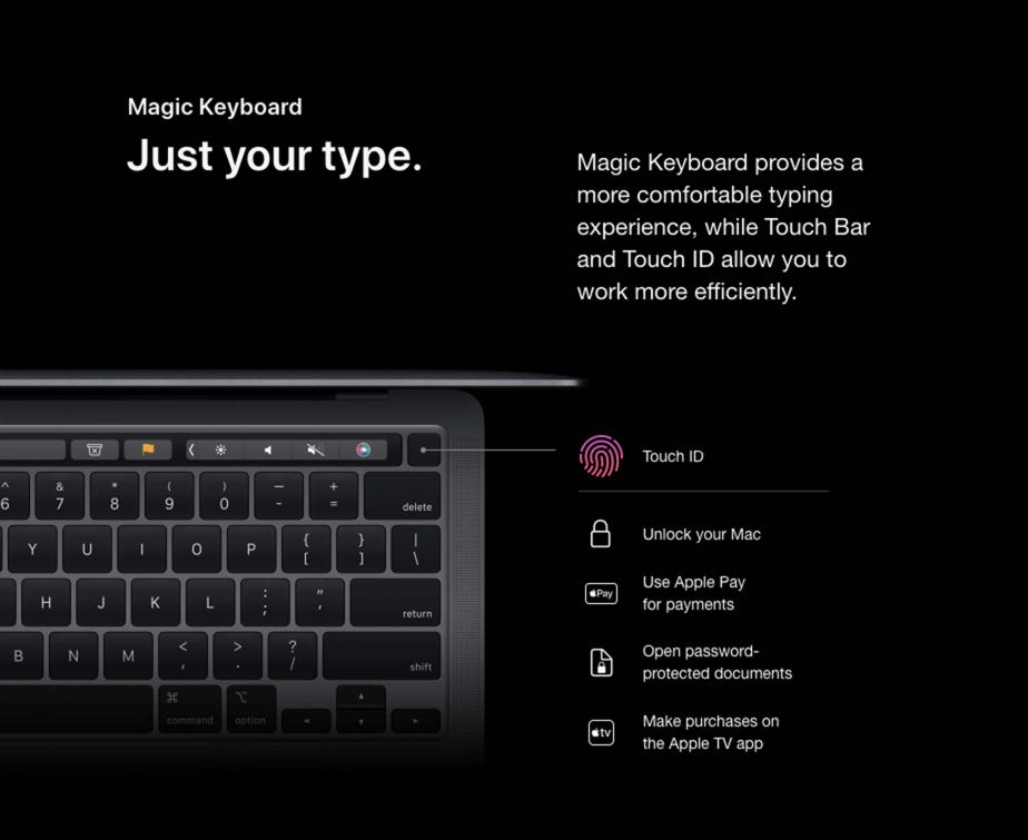 Magic Keyboard. Just your type. Magic Keyboard provides a more comfortable typing experience, while Touch Bar and Touch ID allow you to work more efficiently. Touch ID. Unlock your Mac. Use Apple Pay for payments. Open password-protected documents. Make purchases on the Apple TV app.