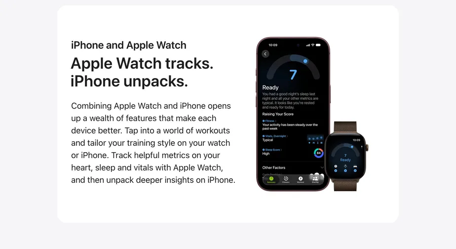 Apple Watch tracks. iPhone unpacks.  Combining Apple Watch and iPhone opens up a wealth of features that make each device better. Tap into a world of workouts and tailor your training style on your watch or iPhone. Track helpful metrics on your heart, sleep and vitals with Apple Watch, and then unpack deeper insights on iPhone.  Learn more about Apple Watch.