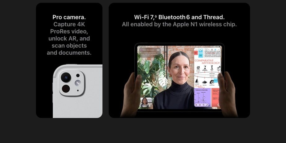 Pro camera. Capture 4K ProRes video, unlock AR, and scan objects and documents. Wi-Fi 7, Bluetooth 6 and Thread All enabled by the Apple N1 wireless chip.