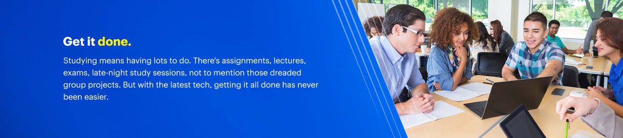Get it done. Studying means having lots to do. There's assignments, lectures, exams, late-night study sessions, not to mention those dreaded group projects. But with the latest tech, getting it all done has never been easier.