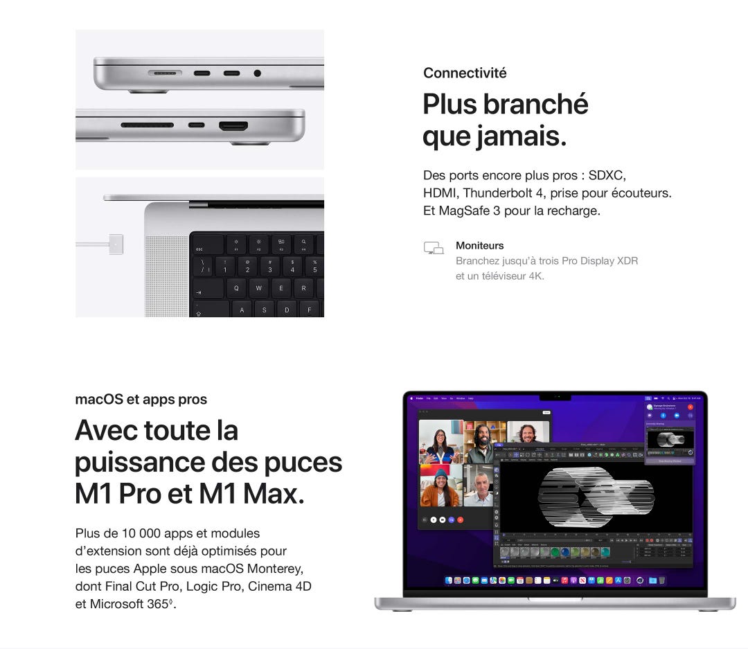 Connectivité. Plus branché que jamais. Des ports encore plus pros : SDXC,HDMI, Thunderbolt 4, prise pour écouteurs. Et MagSafe 3 pour la recharge. Moniteurs. Branchez jusqu’à trois Pro Display XDRet un téléviseur 4K. macOS et apps pros. Avec toute la puissance des puces M1 Pro et M1 Max.Plus de 10 000 apps et modules d’extension sont déjà optimisés pourles puces Apple sous macOS Monterey, dont Final Cut Pro, Logic Pro, Cinema 4D et Microsoft 365◊.
