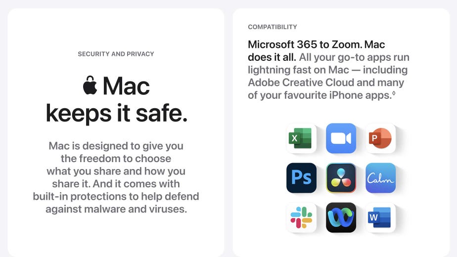 Mac keeps it safe. Mac is designed to give you the freedom to choose what you share and how you share it. And it comes with built-in protections to help defend against malware and viruses. Microsoft 365 to Zoom. Mac does it all. All your go-to apps run lightning fast on Mac - including Adobe Creative Cloud and many of your favourite iPhone apps.