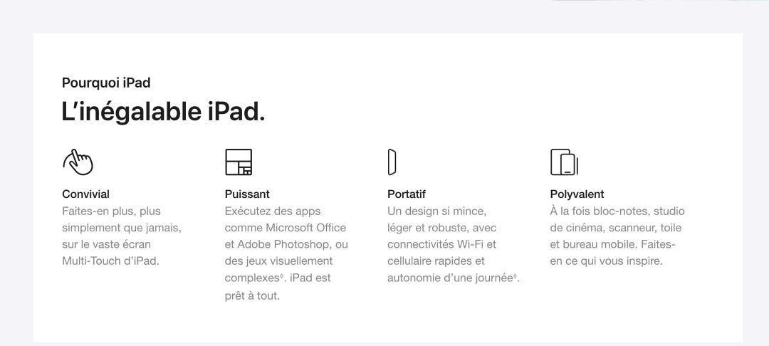 Pourquoi iPad. L’inégalable iPad. Convivial. Faites-en plus, plus simplement que jamais, sur le vaste écran Multi-Touch d’iPad. Puissant. Exécutez des apps comme Microsoft Office et Adobe Photoshop, ou des jeux visuellement complexes◊. iPad est prêt à tout. Portatif. Un design si mince, léger et robuste, avec connectivités Wi-Fi et cellulaire rapides et autonomie d’une journée◊. Polyvalent. À la fois bloc-notes, studio de cinéma, scanneur, toile et bureau mobile. Faites-en ce qui vous inspire.