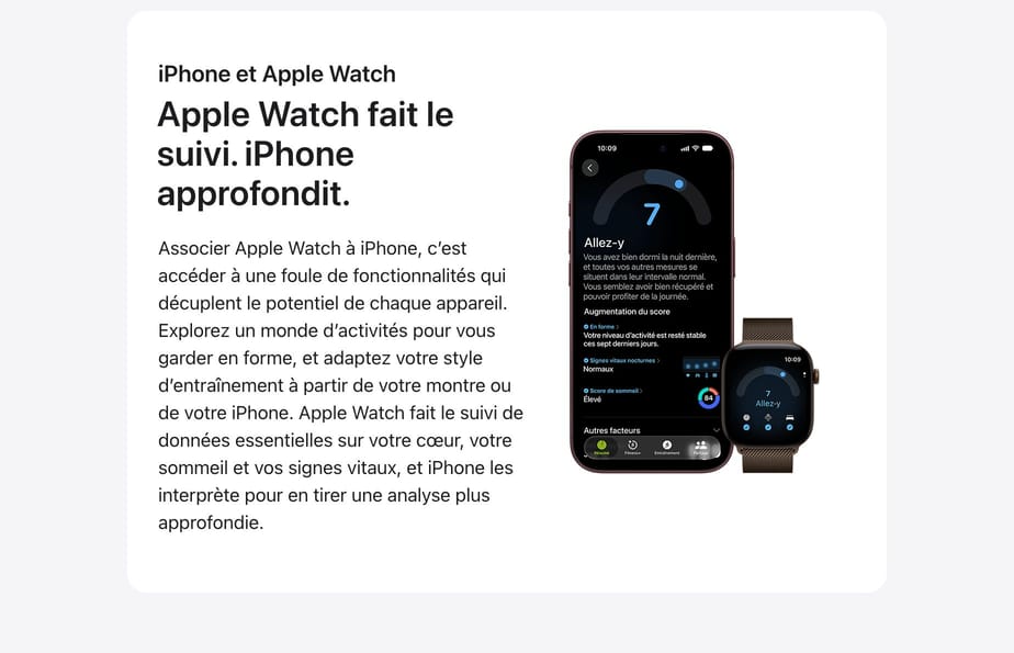 Apple Watch fait le suivi. iPhone approfondit. Associer Apple Watch à iPhone, c’est accéder à une foule de fonctionnalités qui décuplent le potentiel de chaque appareil. Explorez un monde d’activités pour vous garder en forme, et adaptez votre style d’entraînement à partir de votre montre ou de votre iPhone. Apple Watch fait le suivi de données essentielles sur votre cœur, votre sommeil et vos signes vitaux, et iPhone les interprète pour en tirer une analyse plus approfondie. En savoir plus sur Apple Watch.