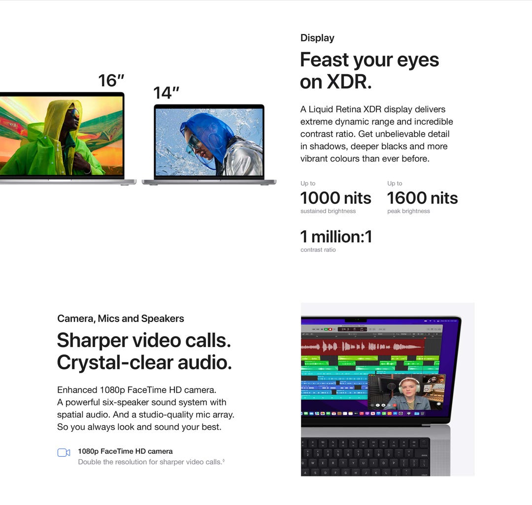 Display. Feast your eyes on XDR. A Liquid Retina XDR display delivers extreme dynamic range and incredible contrast ratio. Get unbelievable detailin shadows, deeper blacks and more vibrant colours than ever before. Up to 1000 nits sustained brightness. Up to 1600 nits peak brightness. 1 million:1 contrast ratio. Camera, Mics and Speakers. Sharper video calls. Crystal-clear audio. Enhanced 1080p FaceTime HD camera.A powerful six-speaker sound system with spatial audio. And a studio-quality mic array. So you always look and sound your best. 1080p FaceTime HD camera.Double the resolution for sharper video calls.◊