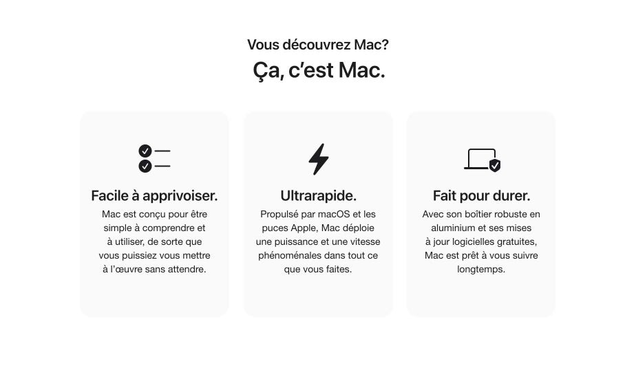 Vous découvrez Mac? Ça, c’est Mac. Facile à apprivoiser. Mac est conçu pour être simple à comprendre et à utiliser, de sorte que vous puissiez vous mettre à l’œuvre sans attendre. Ultrarapide. Propulsé par macOS et les puces Apple, Mac déploie une puissance et une vitesse phénoménales dans tout ce que vous faites. Fait pour durer. Avec son boîtier robuste en aluminium et ses mises à jour logicielles gratuites, Mac est prêt à vous suivre longtemps.