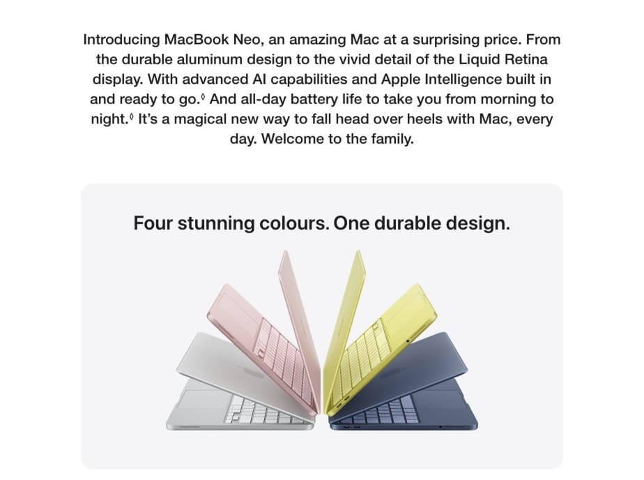Introducing MacBook Neo, an amazing Mac at a surprising price. From the durable aluminum design to the vivid detail of the Liquid Retina display. With advanced Al capabilities and Apple Intelligence built in and ready to go. And all-day battery life to take you from morning to night. It's a magical new way to fall head over heels with Mac, every day. Welcome to the family. Four stunning colours. One durable design.