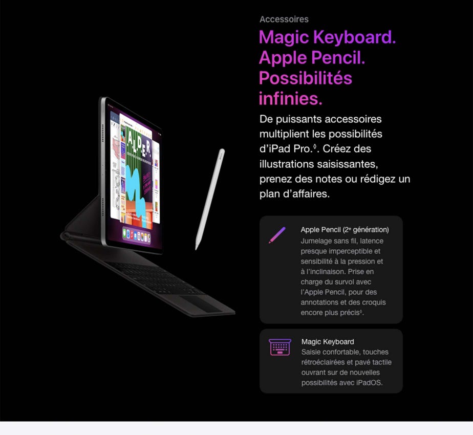 Accessoires Magic Keyboard. Apple Pencil. Possibilités infinies.  De puissants accessoires multiplient les possibilités d’iPad Pro.◊Mention légale. Créez des illustrations saisissantes, prenez des notes ou rédigez un plan d’affaires.  Apple Pencil (2e génération) Jumelage sans fil, latence presque imperceptible et sensibilité à la pression et à l’inclinaison. Prise en charge du survol avec l’Apple Pencil, pour des annotations et des croquis encore plus précis◊Mention légale. Magic Keyboard Saisie confortable, touches rétroéclairées et pavé tactile ouvrant sur de nouvelles possibilités avec iPadOS.