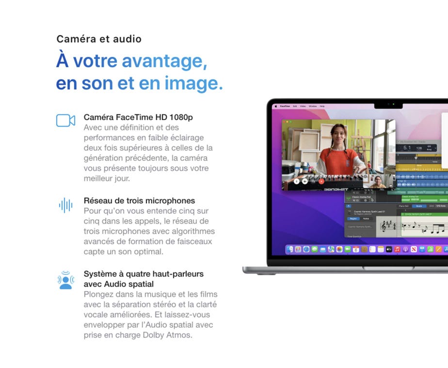 Caméra et audio. À votre avantage, en son et en image. Caméra FaceTime HD 1080p. Avec une définition et des performances en faible éclairage deux fois supérieures à celles de la génération précédente, la caméra vous présente toujours sous votre meilleur jour. Réseau de trois microphones. Pour qu’on vous entende cinq sur cinq dans les appels, le réseau de trois microphones avec algorithmes avancés de formation de faisceaux capte un son optimal. Système à quatre haut-parleurs avec Audio spatial. Plongez dans la musique et les films avec la séparation stéréo et la clarté vocale améliorées. Et laissez-vous envelopper par l’Audio spatial avec prise en charge Dolby Atmos.
