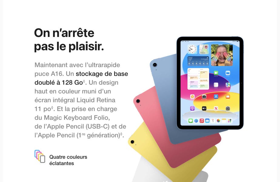 On n'arrête pas le plaisir. Maintenant avec l'ultrarapide puce A16. Un stockage de base doublé à 128 Go. Un design haut en couleur muni d'un écran intégral Liquid Retina 11 po. Et la prise en charge du Magic Keyboard Folio, de l'Apple Pencil (USB-C) et de l'Apple Pencil (1re génération). Mention légale.