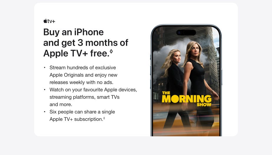 Buy an iPhone and get 3 months of Apple TV+ free. ◊Refer to legal disclaimers. Stream hundreds of exclusive Apple Originals and enjoy new releases weekly with no ads. Watch on your favourite Apple devices, streaming platforms, smart TVs and more. Six people can share a single Apple TV+ subscription.◊ Refer to legal disclaimers.