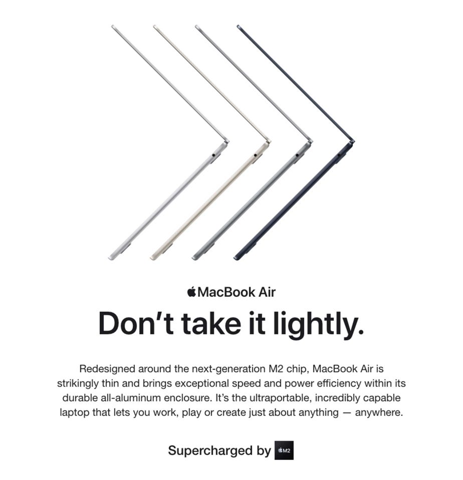 MacBook Air. Don’t take it lightly. Redesigned around the next‑generation M2 chip, MacBook Air is strikingly thin and brings exceptional speed and power efficiency within its durable all-aluminum enclosure. It’s the ultraportable, incredibly capable laptop that lets you work, play or create just about anything — anywhere. Supercharged by M2.