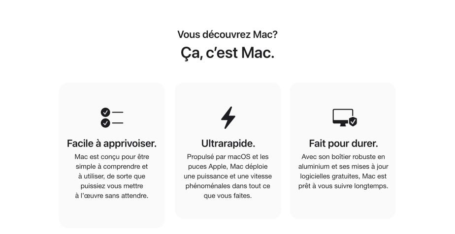 Vous découvrez Mac? Ça, c'est Mac. Facile à apprivoiser. Mac est conçu pour être simple à comprendre et à utiliser, de sorte que puissiez vous mettre à l'œuvre sans attendre. Ultrarapide. Propulsé par macOS et les puces Apple, Mac déploie une puissance et une vitesse phenomenales dans tout ce que vous faites. Fait pour durer. Avec son boîtier robuste en aluminium et ses mises à jour logicielles gratuites, Mac est prêt à vous suivre longtemps.