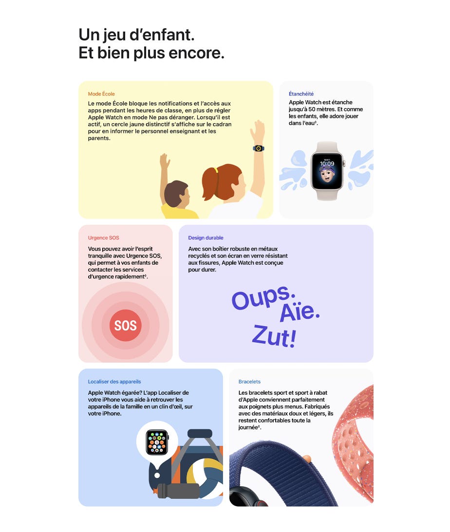Un jeu d’enfant. Et bien plus encore. Mode École Le mode École bloque les notifications et l’accès aux apps pendant les heures de classe, en plus de régler Apple Watch en mode Ne pas déranger. Lorsqu’il est actif, un cercle jaune distinctif s’affiche sur le cadran pour en informer le personnel enseignant et les parents. Étanchéité Apple Watch est étanche jusqu’à 50 mètres. Et comme les enfants, elle adore jouer dans l’eau◊Mention légale◊. Urgence SOS Vous pouvez avoir l’esprit tranquille avec Urgence SOS, qui permet à vos enfants de contacter les services d’urgence rapidement◊Mention légale. Design durable Avec son boîtier robuste en métaux recyclés et son écran en verre résistant aux fissures, Apple Watch est conçue pour durer. Localiser des appareils Apple Watch égarée? L’app Localiser de votre iPhone vous aide à retrouver les appareils de la famille en un clin d’œil, sur votre iPhone. Bracelets Les bracelets sport et sport à rabat d’Apple conviennent parfaitement aux poignets plus menus. Fabriqués avec des matériaux doux et légers, ils restent confortables toute la journée◊Mention légale.