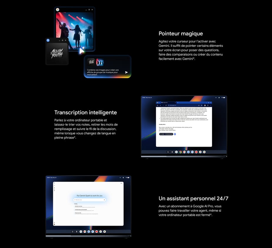 Pointeur magique. Agitez votre curseur pour l’activer avec Gemini. Il suffit de pointer certains éléments sur votre écran pour poser des questions, faire des comparaisons ou créer du contenu facilement avec Gemini. Transcription intelligente. Parlez à votre ordinateur portable et laissez-le trier vos notes, retirer les mots de remplissage et suivre le fil de la discussion, même lorsque vous changez de langue en pleine phrase. Un assistant personnel 24/7. Avec un abonnement à Google AI Pro, vous pouvez faire travailler votre agent, même si votre ordinateur portable est fermé.