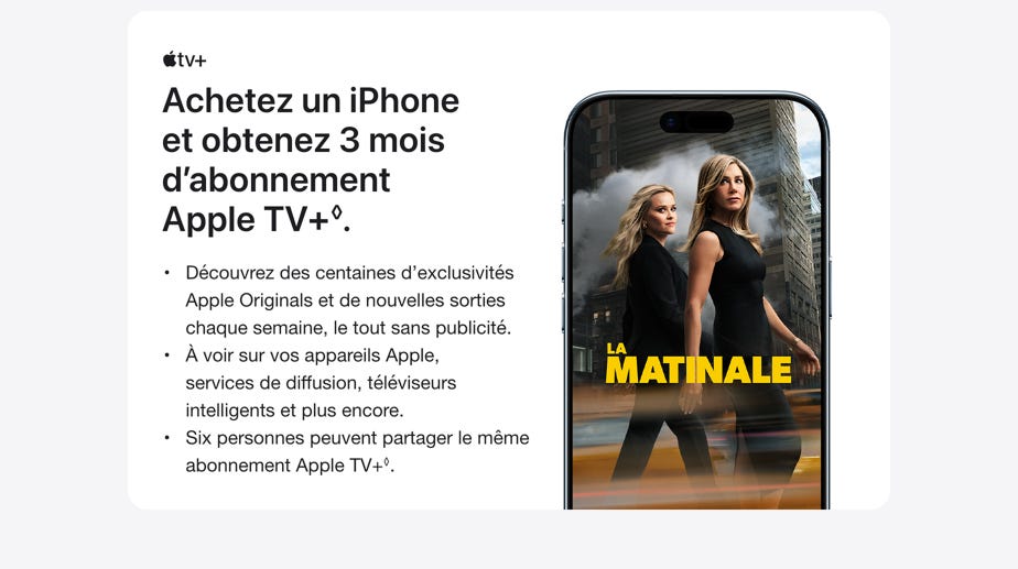Achetez un iPhone et obtenez 3 mois d’abonnement Apple TV+ ◊Mention légale. Découvrez des centaines d’exclusivités Apple Originals et de nouvelles sorties chaque semaine, le tout sans publicité. À voir sur vos appareils Apple, services de diffusion, téléviseurs intelligents et plus encore. Six personnes peuvent partager le même abonnement Apple TV+◊ Mention légale.