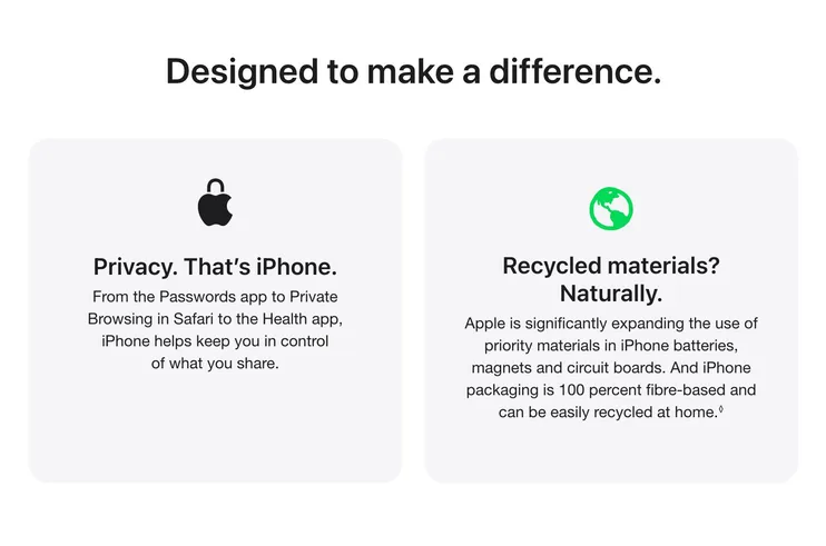 Designed to make a difference. Privacy. That’s iPhone. From the Passwords app to Private Browsing in Safari to the Health app, iPhone helps keep you in control of what you share. Recycled materials? Naturally. Apple is significantly expanding the use of priority materials in iPhone batteries, magnets and circuit boards. And iPhone packaging is 100 percent fibre-based and can be easily recycled at home.◊ Read legal disclaimer.