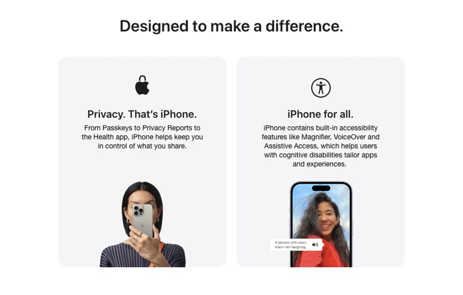 Designed to make a difference. Privacy. That’s iPhone. From Passkeys to Privacy Reports to the Health app, iPhone helps keep you in control of what you share. iPhone for all. iPhone contains built-in accessibility features like Magnifier, VoiceOver and Assistive Access, which helps users with cognitive disabilities tailor apps and experiences.