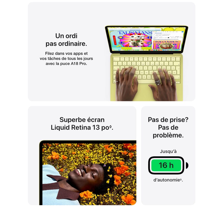 Un ordi pas ordinaire. Filez dans vos apps et vos tâches de tous les jours avec la puce A18 Pro. Superbe écran Liquid Retina 13 po. Pas de prise? Pas de problème. Jusqu'à 16 h d'autonomie.