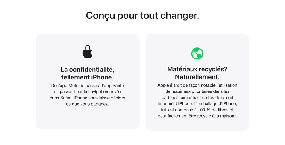 Conçu pour tout changer. La confidentialité, tellement iPhone. De l’app Mots de passe à l’app Santé en passant par la navigation privée dans Safari, iPhone vous laisse décider ce que vous partagez. Matériaux recyclés? Naturellement. Apple élargit de façon notable l’utilisation de matériaux prioritaires dans les batteries, aimants et cartes de circuit imprimé d’iPhone. L’emballage d’iPhone, lui, est composé à 100 % de fibres et peut facilement être recyclé à la maison. ◊ Mention légale.