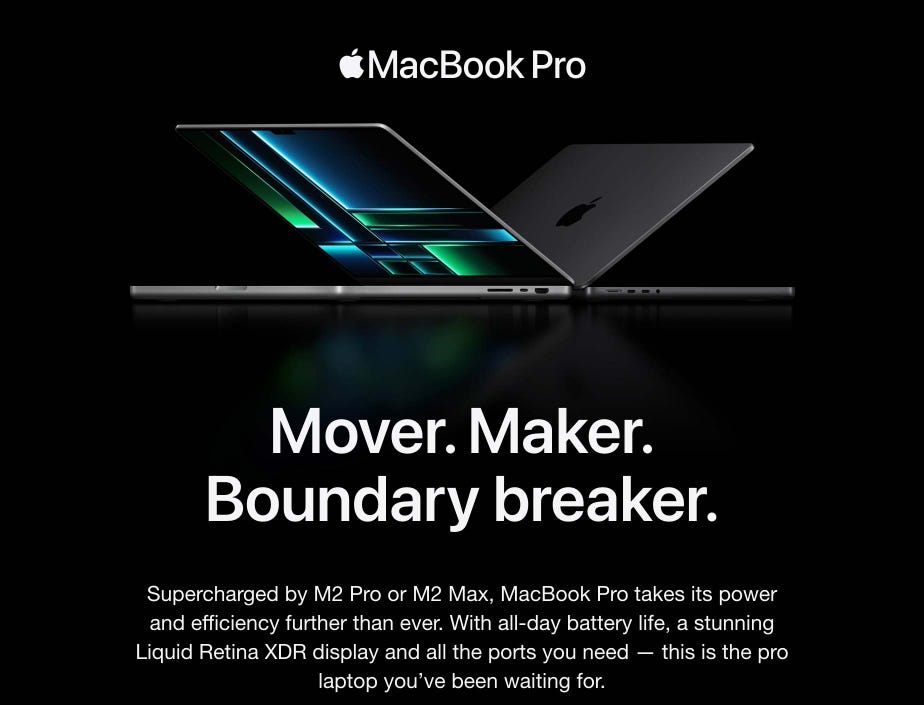 Mover. Maker. Boundary breaker. Supercharged by M2 Pro or M2 Max, MacBook Pro takes its power and efficiency further than ever. With all-day battery life, a stunning Liquid Retina XDR display and all the ports you need — this is the pro laptop you’ve been waiting for.