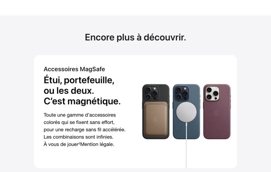 Encore plus à découvrir. Accessoires MagSafe. Étui, portefeuille, ou les deux. C’est magnétique. Toute une gamme d’accessoires colorés qui se fixent sans effort, pour une recharge sans fil accélérée. Les combinaisons sont infinies. À vous de jouer. Mention légale. En savoir plus sur les accessoires MagSafe.