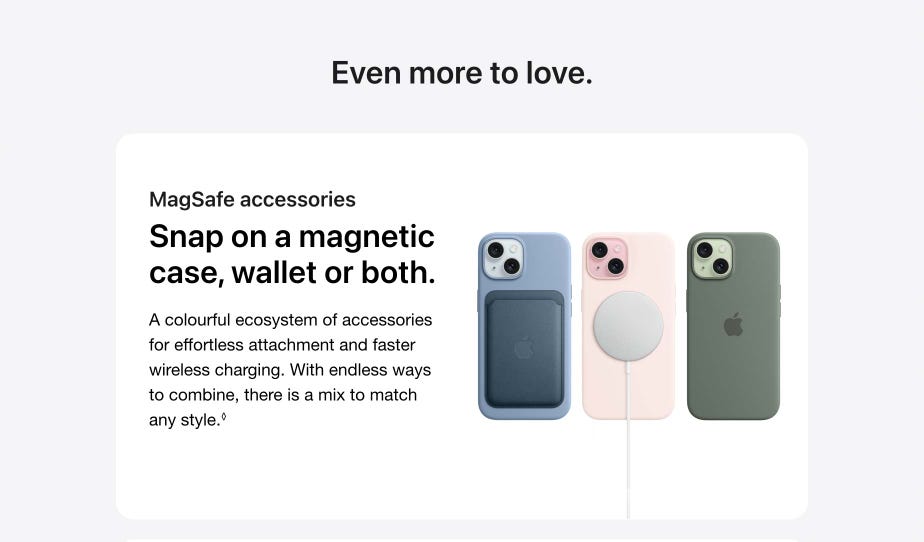 Even more to love. accessories. Snap on a magnetic case, wallet or both. A colourful ecosystem of accessories for effortless attachment and faster wireless charging. With endless ways to combine, there is a mix to match any style.
