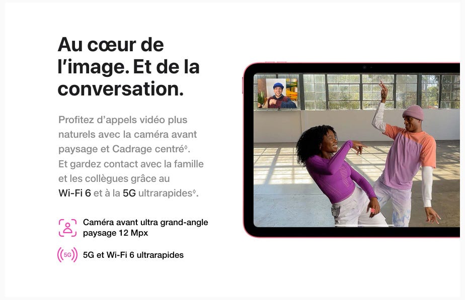 Au cœur de l’image. Et de la conversation. Profitez d’appels vidéo plus naturels avec la caméra avant paysage et Cadrage centré◊Mention légale.. Et gardez contact avec la famille et les collègues grâce au Wi-Fi 6 et à la 5G ultrarapides ◊Mention légale. Caméra avant ultra grand-angle paysage 12 Mpx. 5G et Wi-Fi 6 ultrarapides.