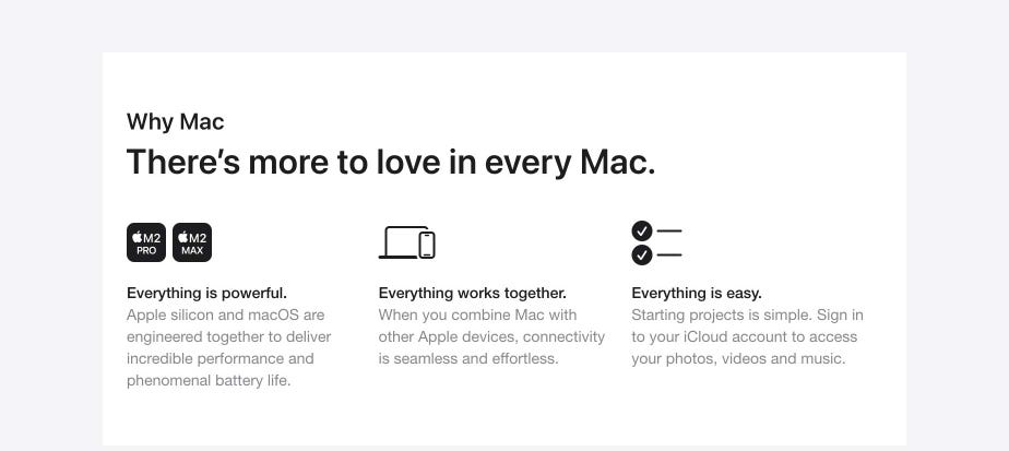 Why Mac. There’s more to love in every Mac. Everything is powerful. Apple silicon and macOS are engineered together to deliver incredible performance and phenomenal battery life. Everything works together. When you combine Mac with other Apple devices, connectivity is seamless and effortless. Everything is easy. Starting projects is simple. Sign in to your iCloud account to access your photos, videos and music.