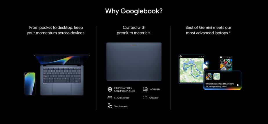 Why Googlebook? From pocket to desktop, keep your momentum across devices. Crafted with premium materials. Best of Gemini meets our most advanced laptops.