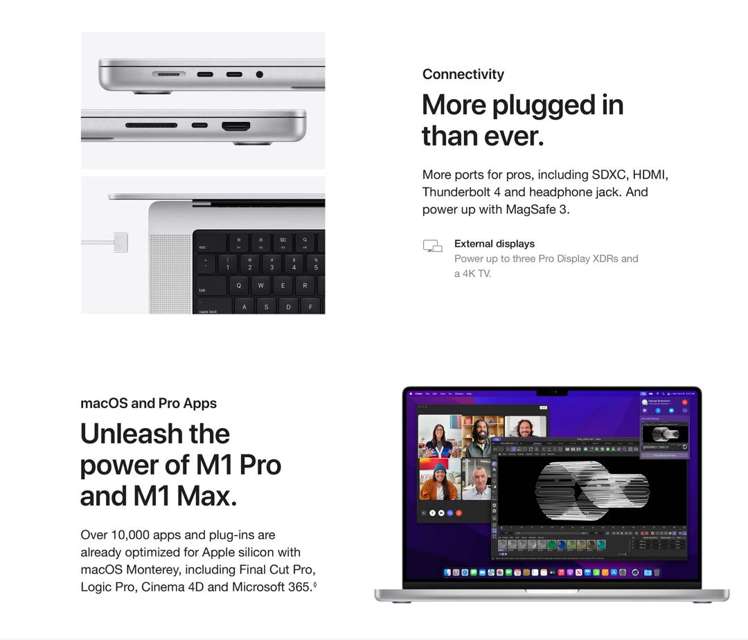 Connectivity. More plugged in than ever. More ports for pros, including SDXC, HDMI, Thunderbolt 4 and headphone jack. And power up with MagSafe 3. External displays.Power up to three Pro Display XDRs and a 4K TV. External displays.Power up to three Pro Display XDRs and a 4K TV. macOS and Pro Apps. Unleash the power of M1 Pro and M1 Max.Over 10,000 apps and plug-ins arealready optimized for Apple silicon with macOS Monterey, including Final Cut Pro, Logic Pro, Cinema 4D and Microsoft 365.◊