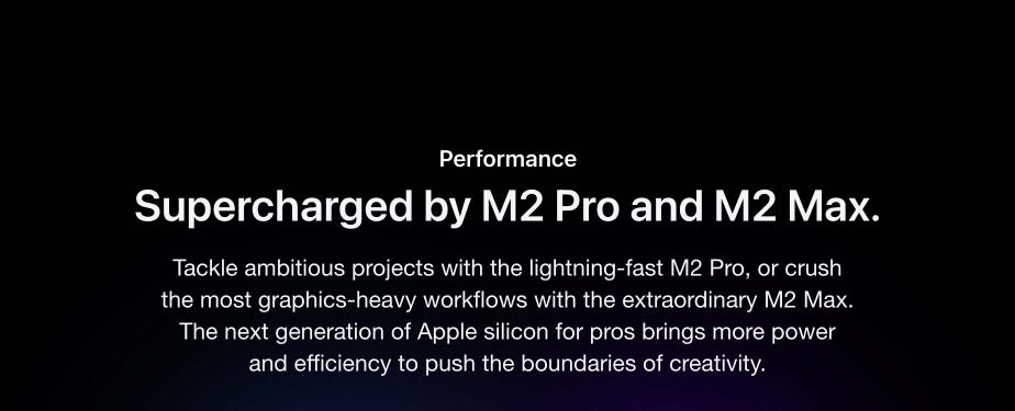 Performance. Supercharged by M2 Pro and M2 Max. Tackle ambitious projects with the lightning-fast M2 Pro, or crush the most graphics-heavy workflows with the extraordinary M2 Max. The next generation of Apple silicon for pros brings more power and efficiency to push the boundaries of creativity.