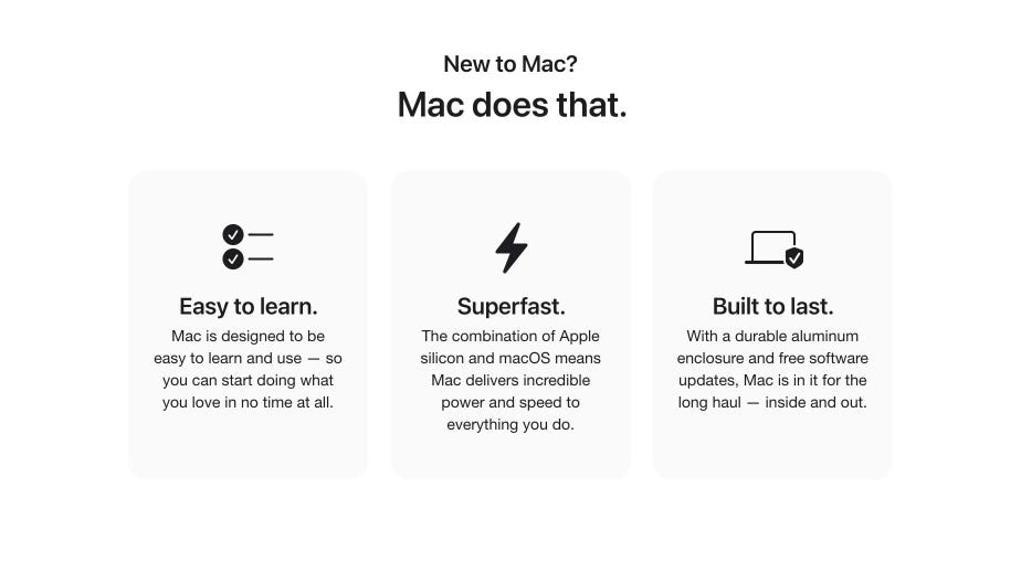 New to Mac? Mac does that. Easy to learn. Mac is designed to be easy to learn and use — so you can start doing what you love in no time at all. Superfast. The combination of Apple silicon and macOS means Mac delivers incredible power and speed to everything you do. Built to last. With a durable aluminum enclosure and free software updates, Mac is in it for the long haul — inside and out.