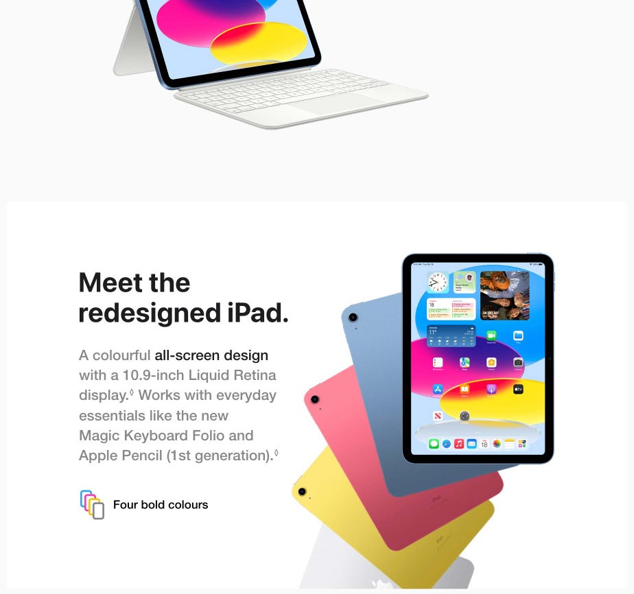 Meet the redesigned iPad. A colourful all-screen design with a 10.9-inch Liquid Retina display.◊Refer to legal disclaimers Works with everyday essentials like the new Magic Keyboard Folio and Apple Pencil (1st generation).◊ Four bold colours