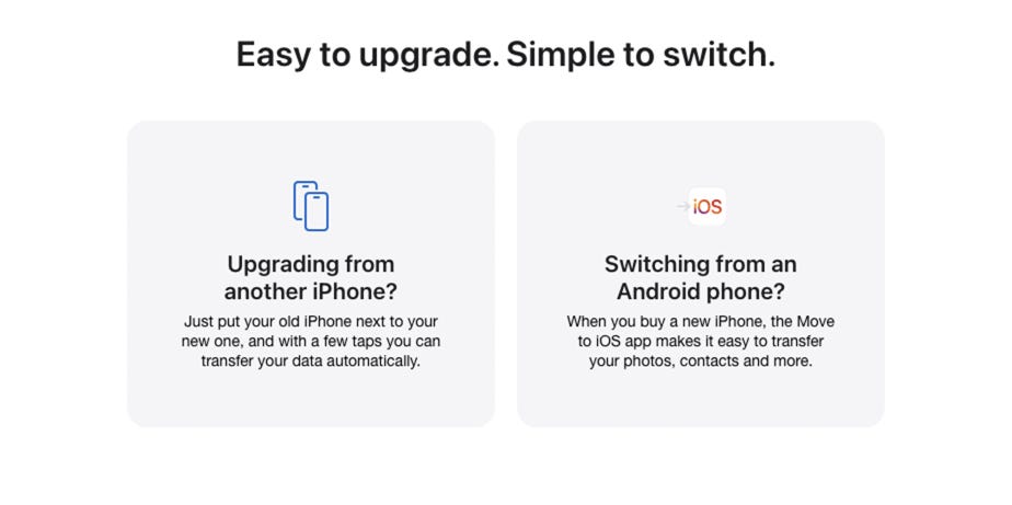 Easy to upgrade. Simple to switch. Upgrading from another iPhone? Just put your old iPhone next to your new one, and with a few taps you can transfer your data automatically. Switching from an Android phone? When you buy a new iPhone, the Move to iOS app makes it easy to transfer your photos, contacts and more.