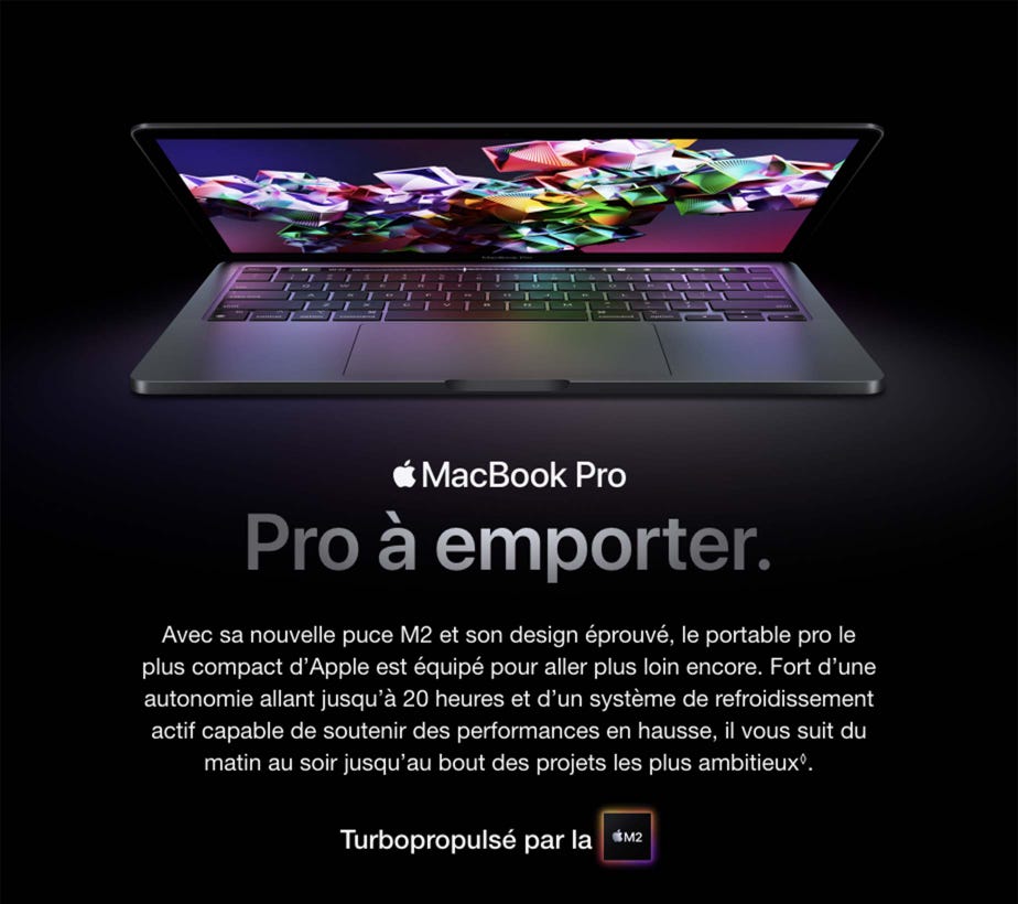 MacBook Pro. Pro à emporter. Avec sa nouvelle puce M2 et son design éprouvé, le portable pro le plus compact d’Apple est équipé pour aller plus loin encore. Fort d’une autonomie allant jusqu’à 20 heures et d’un système de refroidissement actif capable de soutenir des performances en hausse, il vous suit du matin au soir jusqu’au bout des projets les plus ambitieux◊. Turbopropulsé par la M2. Disponible le mois prochain.