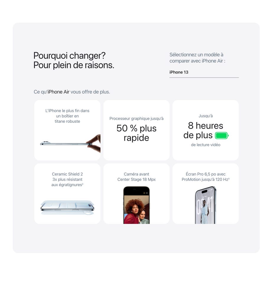 Pourquoi changer? Pour plein de raisons. Comparer avec iPhone Air: iPhone 13. Ce qu’iPhone Air vous offre de plus. L’iPhone le plus fin dans un boîtier en titane robuste. Processeur graphique jusqu’à 50 % plus rapide. Jusqu’à 8 heures de plus de lecture vidéo. Ceramic Shield 2 3x plus résistant aux égratignures◊. Mention légale. Caméra avant Center Stage 18 Mpx. Écran Pro 6,5 po avec ProMotion jusqu’à 120 Hz◊. Mention légale.
