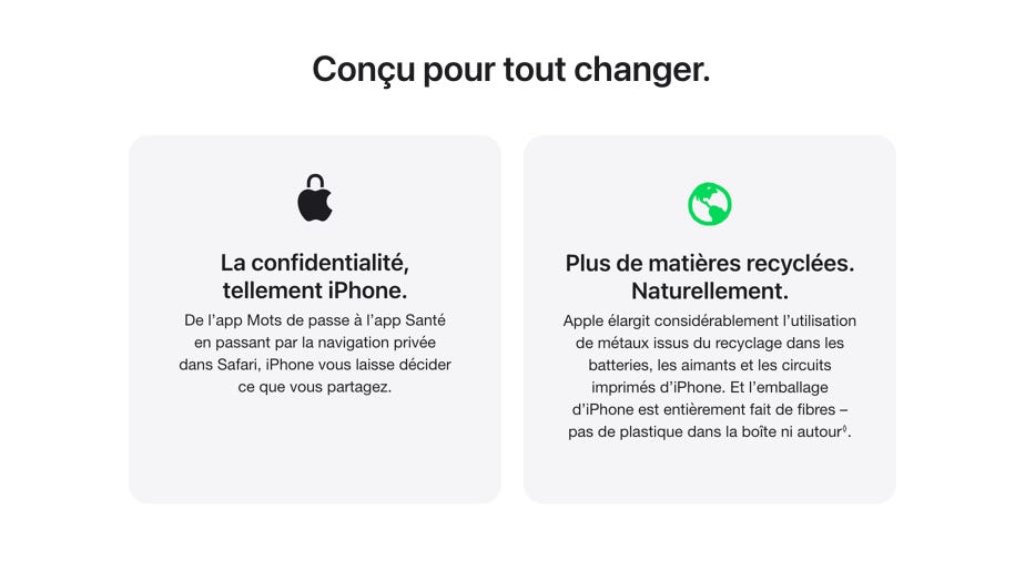 Conçu pour tout changer. La confidentialité, tellement iPhone. De l’app Mots de passe à l’app Santé en passant par la navigation privée dans Safari, iPhone vous laisse décider ce que vous partagez. Plus de matières recyclées. Naturellement. Apple élargit considérablement l’utilisation de métaux issus du recyclage dans les batteries, les aimants et les circuits imprimés d’iPhone. Et l’emballage d’iPhone est entièrement fait de fibres – pas de plastique dans la boîte ni autour◊. Mention légale.