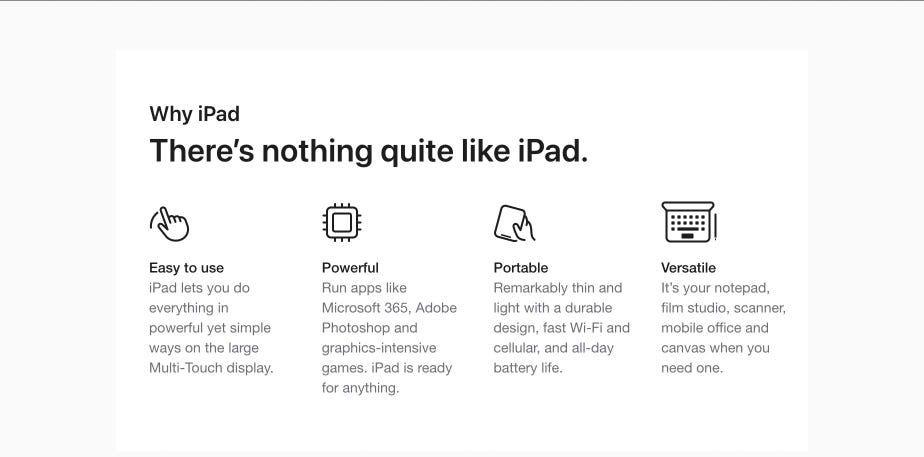 Why iPad. There’s nothing quite like iPad. Easy to use. iPad lets you do everything in powerful yet simple ways on the large Multi-Touch display. Powerful. Run apps like Microsoft 365, Adobe Photoshop and graphics-intensive games. iPad is ready for anything. Portable. Remarkably thin and light with a durable design, fast Wi-Fi and cellular, and all-day battery life. Versatile. It’s your notepad, film studio, scanner, mobile office and canvas when you need one.