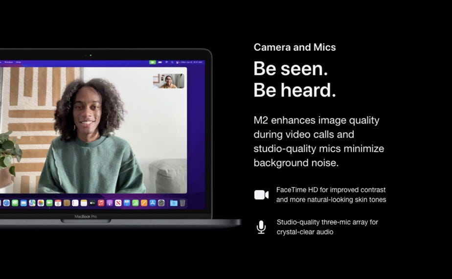 Cameras and mics. Be seen. Be heard. M2 enhances image quality during video calls and studio-quality mics minimize background noise. FaceTime HD for improved contrast and more natural-looking skin tones. Studio-quality three-mic array for crystal-clear audio.