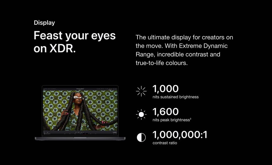 Display. Feast your eyes on XDR. The ultimate display for creators on the move. With Extreme Dynamic Range, incredible contrast and true‑to‑life colours. 1,000 nits sustained brightness. 1,600 nits peak brightness◊. Refer to legal disclaimers. 1,000,000:1  contrast ratio.
