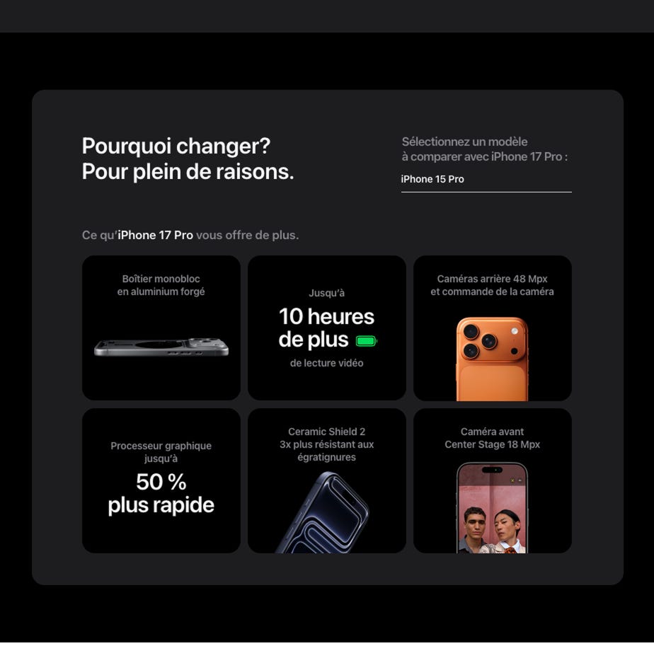 Pourquoi changer? Pour plein de raisons. Sélectionnez un modèle à comparer avec iPhone 17 Pro :  iPhone 15 Pro. Ce qu’iPhone 17 Pro vous offre de plus. Boîtier monobloc en aluminium forgé. Jusqu’à 10 heures de plus de lecture vidéo. Caméras arrière 48 Mpx et commande de la caméra. Processeur graphique jusqu’à 50 % plus rapide. Ceramic Shield 2 3x plus résistant aux égratignures. Caméra avant Center Stage 18 Mpx.