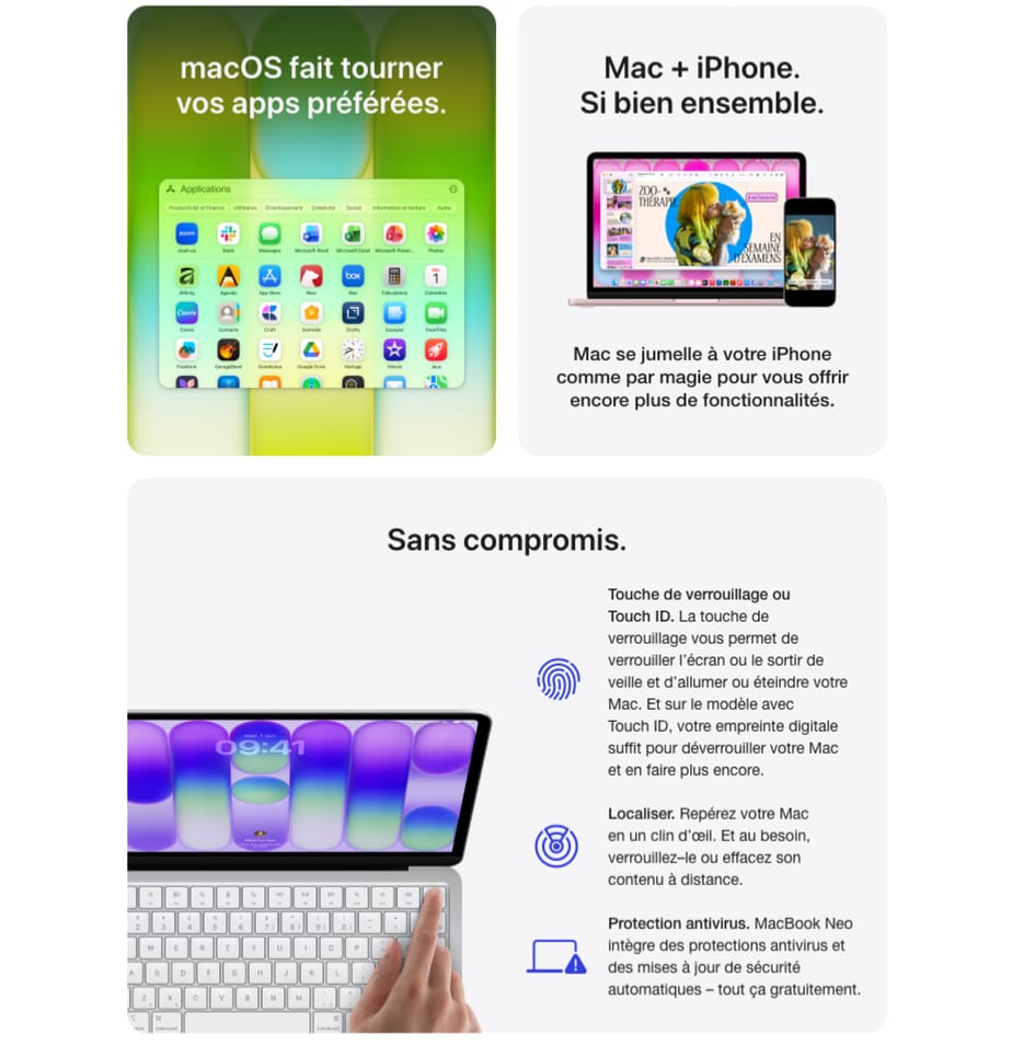 macOS fait tourner vos apps préférées. Mac + iPhone. Si bien ensemble. Mac se jumelle à votre iPhone comme par magie pour vous offrir encore plus de fonctionnalités. Sans compromis. Touche de verrouillage ou Touch ID. La touche de verrouillage vous permet de verrouiller l'écran ou le sortir de veille et d'allumer ou éteindre votre Mac. Et sur le modèle avec Touch ID, votre empreinte digitale suffit pour déverrouiller votre Mac et en faire plus encore. Localiser. Repérez votre Mac en un clin d'œil. Et au besoin, verrouillez-le ou effacez son contenu à distance. Protection antivirus. MacBook Neo intègre des protections antivirus et des mises à jour de sécurité automatiques - tout ça gratuitement.