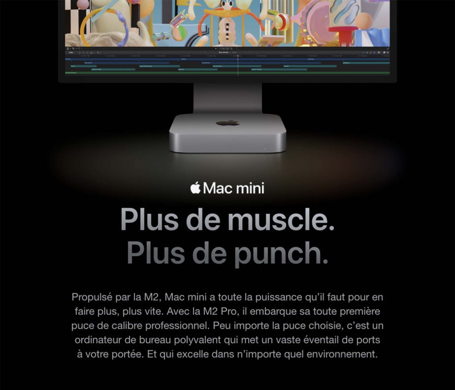 Mac mini. Plus de muscle. Plus de punch. Propulsé par la M2, Mac mini a toute la puissance qu’il faut pour en faire plus, plus vite. Avec la M2 Pro, il embarque sa toute première puce de calibre professionnel. Peu importe la puce choisie, c’est un ordinateur de bureau polyvalent qui met un vaste éventail de ports à votre portée. Et qui excelle dans n’importe quel environnement.