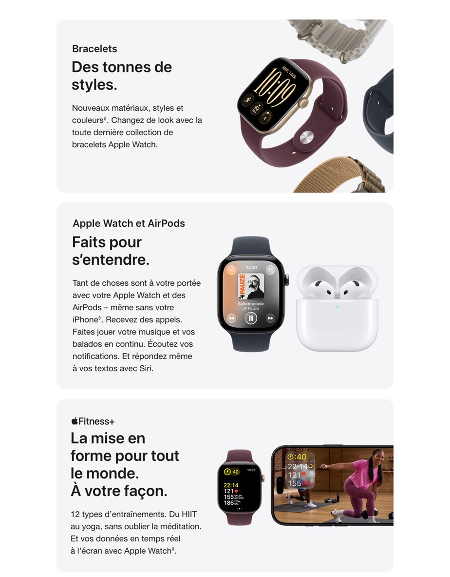 Bracelets Des tonnes de styles. Nouveaux matériaux, styles et couleurs®. Changez de look avec la toute dernière collection de bracelets Apple Watch. Apple Watch et AirPods Faits pour s'entendre. Tant de choses sont à votre portée avec votre Apple Watch et des AirPods - même sans votre ¡Phone'. Recevez des appels. Faites jouer votre musique et vos balados en continu. Écoutez vos notifications. Et répondez même à vos textos avec Siri. Apple Fitness+ La mise en forme pour tout le monde. À votre façon. 12 types d'entraînements. Du HIIT au yoga, sans oublier la méditation. Et vos données en temps réel à l'écran avec Apple Watch.