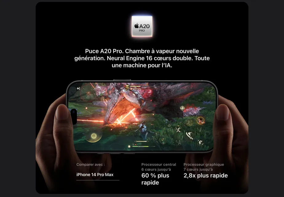 Puce A20 Pro. Chambre à vapeur nouvelle génération. Neural Engine 16 cœurs double. Toute une machine pour l’IA. Comparer avec iPhone 14 Pro Max : Processeur central 6 cœurs jusqu’à 60 % plus rapide. Processeur graphique 7 cœurs jusqu’à 2,8x plus rapide.